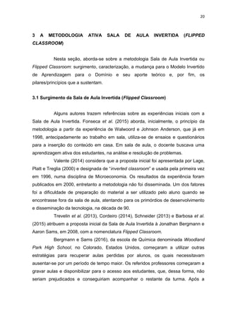 20
3 A METODOLOGIA ATIVA SALA DE AULA INVERTIDA (FLIPPED
CLASSROOM)
Nesta seção, aborda-se sobre a metodologia Sala de Aula Invertida ou
Flipped Classroom: surgimento, caracterização, a mudança para o Modelo Invertido
de Aprendizagem para o Domínio e seu aporte teórico e, por fim, os
pilares/princípios que a sustentam.
3.1 Surgimento da Sala de Aula Invertida (Flipped Classroom)
Alguns autores trazem referências sobre as experiências iniciais com a
Sala de Aula Invertida. Fonseca et al. (2015) aborda, inicialmente, o princípio da
metodologia a partir da experiência de Walwoord e Johnson Anderson, que já em
1998, antecipadamente ao trabalho em sala, utiliza-se de ensaios e questionários
para a inserção do conteúdo em casa. Em sala de aula, o docente buscava uma
aprendizagem ativa dos estudantes, na análise e resolução de problemas.
Valente (2014) considera que a proposta inicial foi apresentada por Lage,
Platt e Treglia (2000) e designada de ―inverted classroom‖ e usada pela primeira vez
em 1996, numa disciplina de Microeconomia. Os resultados da experiência foram
publicados em 2000, entretanto a metodologia não foi disseminada. Um dos fatores
foi a dificuldade de preparação do material a ser utilizado pelo aluno quando se
encontrasse fora da sala de aula, atentando para os primórdios de desenvolvimento
e disseminação da tecnologia, na década de 90.
Trevelin et al. (2013), Cordeiro (2014), Schneider (2013) e Barbosa et al.
(2015) atribuem a proposta inicial da Sala de Aula Invertida à Jonathan Bergmann e
Aaron Sams, em 2008, com a nomenclatura Flipped Classroom.
Bergmann e Sams (2016), da escola de Química denominada Woodland
Park High School, no Colorado, Estados Unidos, começaram a utilizar outras
estratégias para recuperar aulas perdidas por alunos, os quais necessitavam
ausentar-se por um período de tempo maior. Os referidos professores começaram a
gravar aulas e disponibilizar para o acesso aos estudantes, que, dessa forma, não
seriam prejudicados e conseguiriam acompanhar o restante da turma. Após a
 