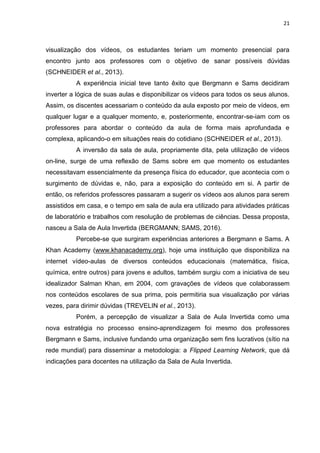 21
visualização dos vídeos, os estudantes teriam um momento presencial para
encontro junto aos professores com o objetivo de sanar possíveis dúvidas
(SCHNEIDER et al., 2013).
A experiência inicial teve tanto êxito que Bergmann e Sams decidiram
inverter a lógica de suas aulas e disponibilizar os vídeos para todos os seus alunos.
Assim, os discentes acessariam o conteúdo da aula exposto por meio de vídeos, em
qualquer lugar e a qualquer momento, e, posteriormente, encontrar-se-iam com os
professores para abordar o conteúdo da aula de forma mais aprofundada e
complexa, aplicando-o em situações reais do cotidiano (SCHNEIDER et al., 2013).
A inversão da sala de aula, propriamente dita, pela utilização de vídeos
on-line, surge de uma reflexão de Sams sobre em que momento os estudantes
necessitavam essencialmente da presença física do educador, que acontecia com o
surgimento de dúvidas e, não, para a exposição do conteúdo em si. A partir de
então, os referidos professores passaram a sugerir os vídeos aos alunos para serem
assistidos em casa, e o tempo em sala de aula era utilizado para atividades práticas
de laboratório e trabalhos com resolução de problemas de ciências. Dessa proposta,
nasceu a Sala de Aula Invertida (BERGMANN; SAMS, 2016).
Percebe-se que surgiram experiências anteriores a Bergmann e Sams. A
Khan Academy (www.khanacademy.org), hoje uma instituição que disponibiliza na
internet vídeo-aulas de diversos conteúdos educacionais (matemática, física,
química, entre outros) para jovens e adultos, também surgiu com a iniciativa de seu
idealizador Salman Khan, em 2004, com gravações de vídeos que colaborassem
nos conteúdos escolares de sua prima, pois permitiria sua visualização por várias
vezes, para dirimir dúvidas (TREVELIN et al., 2013).
Porém, a percepção de visualizar a Sala de Aula Invertida como uma
nova estratégia no processo ensino-aprendizagem foi mesmo dos professores
Bergmann e Sams, inclusive fundando uma organização sem fins lucrativos (sítio na
rede mundial) para disseminar a metodologia: a Flipped Learning Network, que dá
indicações para docentes na utilização da Sala de Aula Invertida.
 