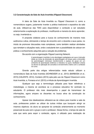 22
3.2 Caracterização da Sala de Aula Invertida (Flipped Classroom)
A ideia da Sala de Aula Invertida ou Flipped Classroom é, como a
nomenclatura sugere, justamente inverter a prática tradicional e expositiva da sala
de aula. Utilizam-se das TDIC para disponibilizar o conteúdo a ser estudado
anteriormente a explanação do professor, modificando a maneira do aluno aprender,
ou seja, invertendo-a.
A proposta colabora para a busca do conhecimento de maneira mais
autônoma e ativa, otimizando o tempo de encontro com o docente e seus pares, no
intuito de promover discussões mais complexas; como também realizar atividades
que remetam a situações reais, onde o estudante tem a possibilidade de colocar em
prática o conhecimento adquirido para a solução de problemas.
De acordo com a organização Flipped Learning Network,
A aprendizagem invertida é uma abordagem pedagógica em que a instrução
direta se move da dimensão da aprendizagem em grupo para a dimensão
da aprendizagem individual, transformando o espaço do grupo em um
ambiente de aprendizado dinâmico e interativo no qual o facilitador orienta
os alunos na aplicação de conceitos e envolvimento criativo com o conteúdo
do curso.
Grande parte dos artigos referenciados neste estudo utilizam a
nomenclatura Sala de Aula Invertida (SCHNEIDER et al., 2013) (BARBOSA et al.,
2015) (VALENTE, 2014). Cordeiro (2014) opta pelo uso da Flipped Classroom como
Aula Invertida, e, Fonseca et al. (2015) a intitula de Aprendizagem Invertida.
Qualquer que seja a terminologia utilizada para fazer referência a
metodologia, a mesma só acontece se o processo educativo for centrado no
estudante. O professor não mais desempenha o papel de transmissor de
informações, agora ampara os discentes na busca ativa da construção do
conhecimento.
Apesar dos idealizadores utilizarem-se de vídeos para inverter a sala de
aula, professores podem se utilizar de outras mídias que busquem atingir os
mesmos objetivos: do aluno se apropriar do conteúdo anteriormente ao momento
presencial da aula com o grupo e com o professor. Dessa forma, o tempo de sala de
aula que seria para expor o conteúdo, agora, é utilizado para realização de
 