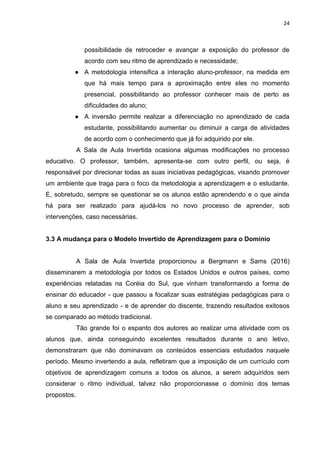 24
possibilidade de retroceder e avançar a exposição do professor de
acordo com seu ritmo de aprendizado e necessidade;
● A metodologia intensifica a interação aluno-professor, na medida em
que há mais tempo para a aproximação entre eles no momento
presencial, possibilitando ao professor conhecer mais de perto as
dificuldades do aluno;
● A inversão permite realizar a diferenciação no aprendizado de cada
estudante, possibilitando aumentar ou diminuir a carga de atividades
de acordo com o conhecimento que já foi adquirido por ele.
A Sala de Aula Invertida ocasiona algumas modificações no processo
educativo. O professor, também, apresenta-se com outro perfil, ou seja, é
responsável por direcionar todas as suas iniciativas pedagógicas, visando promover
um ambiente que traga para o foco da metodologia a aprendizagem e o estudante.
E, sobretudo, sempre se questionar se os alunos estão aprendendo e o que ainda
há para ser realizado para ajudá-los no novo processo de aprender, sob
intervenções, caso necessárias.
3.3 A mudança para o Modelo Invertido de Aprendizagem para o Domínio
A Sala de Aula Invertida proporcionou a Bergmann e Sams (2016)
disseminarem a metodologia por todos os Estados Unidos e outros países, como
experiências relatadas na Coréia do Sul, que vinham transformando a forma de
ensinar do educador - que passou a focalizar suas estratégias pedagógicas para o
aluno e seu aprendizado - e de aprender do discente, trazendo resultados exitosos
se comparado ao método tradicional.
Tão grande foi o espanto dos autores ao realizar uma atividade com os
alunos que, ainda conseguindo excelentes resultados durante o ano letivo,
demonstraram que não dominavam os conteúdos essenciais estudados naquele
período. Mesmo invertendo a aula, refletiram que a imposição de um currículo com
objetivos de aprendizagem comuns a todos os alunos, a serem adquiridos sem
considerar o ritmo individual, talvez não proporcionasse o domínio dos temas
propostos.
 