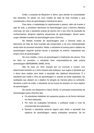 25
Então, a proposta de Bergmann e Sams, para atender as necessidades
dos discentes, foi adotar um novo modelo de Sala de Aula Invertida o qual
considerasse o ritmo de aprendizagem individual do aluno.
Para tanto, a metodologia foi reestruturada e passou, além de inverter a
sala de aula, a considerar elementos da Aprendizagem para o Domínio (Mastery
Learning), em que o estudante avança de acordo com o seu ritmo de aquisição de
conhecimentos, atingindo objetivos sequenciais de aprendizagem. Sendo assim,
surge o Modelo Invertido de Aprendizagem para o Domínio.
No Modelo Invertido de Aprendizagem para o Domínio todos os
elementos da Sala de Aula Invertida são preservados e há uma individualização
ainda maior do processo educativo. Neste, o estudante só avança para o objetivo de
aprendizagem seguinte quando houver a aquisição do anterior, respeitando seu
próprio ritmo de aprendizagem.
No novo modelo, o ônus da aprendizagem é totalmente dos alunos. Para
ter êxito no processo, o estudante deve responsabilizar-se pela própria
aprendizagem (BERGMANN; SAMS, 2016).
Não há mais um ritmo imposto por um currículo a cumprir num
determinado bimestre ou o ritmo imposto pelo professor, que sugere a atividade que
o aluno deve realizar para testar a aquisição dos objetivos educacionais. É o
estudante que impõe o ritmo de aprendizagem e, quando se sente capacitado, faz
avaliações que atestam se o objetivo foi atingido de maneira plena ou suficiente.
Somente a partir de então, o estudante vai em busca de alcançar um novo objetivo
de aprendizagem.
De acordo com Bergmann e Sams (2016), os principais componentes da
Aprendizagem para o Domínio são:
● Os estudantes trabalham em pequenos grupos ou de forma individual,
em ritmo adequado;
● Por meio de avaliações formativas, o professor avalia o nível de
compreensão dos estudantes;
● Quando o estudante sente-se seguro para testar a aquisição dos
objetivos de aprendizagem, realiza avaliações somativas. Se for
 