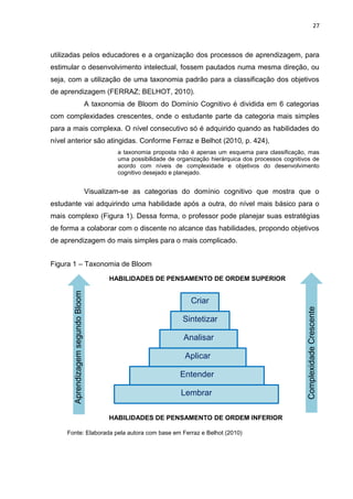 27
utilizadas pelos educadores e a organização dos processos de aprendizagem, para
estimular o desenvolvimento intelectual, fossem pautados numa mesma direção, ou
seja, com a utilização de uma taxonomia padrão para a classificação dos objetivos
de aprendizagem (FERRAZ; BELHOT, 2010).
A taxonomia de Bloom do Domínio Cognitivo é dividida em 6 categorias
com complexidades crescentes, onde o estudante parte da categoria mais simples
para a mais complexa. O nível consecutivo só é adquirido quando as habilidades do
nível anterior são atingidas. Conforme Ferraz e Belhot (2010, p. 424),
a taxonomia proposta não é apenas um esquema para classificação, mas
uma possibilidade de organização hierárquica dos processos cognitivos de
acordo com níveis de complexidade e objetivos do desenvolvimento
cognitivo desejado e planejado.
Visualizam-se as categorias do domínio cognitivo que mostra que o
estudante vai adquirindo uma habilidade após a outra, do nível mais básico para o
mais complexo (Figura 1). Dessa forma, o professor pode planejar suas estratégias
de forma a colaborar com o discente no alcance das habilidades, propondo objetivos
de aprendizagem do mais simples para o mais complicado.
Figura 1 – Taxonomia de Bloom
Fonte: Elaborada pela autora com base em Ferraz e Belhot (2010)
AprendizagemsegundoBloom
HABILIDADES DE PENSAMENTO DE ORDEM SUPERIOR
ComplexidadeCrescente
Entender
Aplicar
Analisar
Sintetizar
Criar
Lembrar
HABILIDADES DE PENSAMENTO DE ORDEM INFERIOR
 