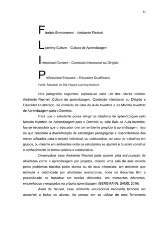31
Flexible Environment – Ambiente Flexível
Learning Culture – Cultura de Aprendizagem
Intentional Content – Conteúdo Intencional ou Dirigido
Professional Educator – Educador Qualificado
Fonte: Adaptado do Site Flipped Learning Network
Nos parágrafos seguintes, explana-se cada um dos pilares citados:
Ambiente Flexível, Cultura de aprendizagem, Conteúdo Intencional ou Dirigido e
Educador Qualificado, no contexto da Sala de Aula Invertida e do Modelo Invertido
de Aprendizagem para o Domínio.
Para que o estudante possa atingir os objetivos de aprendizagem pelo
Modelo Invertido de Aprendizagem para o Domínio ou pela Sala de Aula Invertida,
faz-se necessário que o educador crie um ambiente propício à aprendizagem. Isso
no que concerne a diversificação de estratégias pedagógicas e disponibilidade dos
meios utilizados para o estudo individual, ou colaborativo, no caso de trabalhos em
grupos, ou mesmo em ambientes onde os estudantes se ajudam e buscam construir
o conhecimento de forma coletiva e colaborativa.
Desenvolver esse Ambiente Flexível pode ocorrer pela estruturação de
atividades como a aprendizagem por projetos, criando uma sala de aula movida
pelos problemas trazidos pelos alunos ou de seus interesses; um ambiente que
estimule a criatividade por atividades assíncronas, onde os discentes têm a
possibilidade de trabalhar em tarefas diferentes, em momentos diferentes,
empenhados e engajados na própria aprendizagem (BERGMANN; SAMS, 2016)
Além de flexível, esse ambiente educacional necessita também ser
acessível a todos os alunos. Ao pensar em se utilizar de uma ferramenta
 
