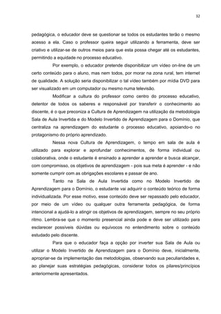 32
pedagógica, o educador deve se questionar se todos os estudantes terão o mesmo
acesso a ela. Caso o professor queira seguir utilizando a ferramenta, deve ser
criativo e utilizar-se de outros meios para que esta possa chegar até os estudantes,
permitindo a equidade no processo educativo.
Por exemplo, o educador pretende disponibilizar um vídeo on-line de um
certo conteúdo para o aluno, mas nem todos, por morar na zona rural, tem internet
de qualidade. A solução seria disponibilizar o tal vídeo também por mídia DVD para
ser visualizado em um computador ou mesmo numa televisão.
Modificar a cultura do professor como centro do processo educativo,
detentor de todos os saberes e responsável por transferir o conhecimento ao
discente, é o que preconiza a Cultura de Aprendizagem na utilização da metodologia
Sala de Aula Invertida e do Modelo Invertido de Aprendizagem para o Domínio, que
centraliza na aprendizagem do estudante o processo educativo, apoiando-o no
protagonismo do próprio aprendizado.
Nessa nova Cultura de Aprendizagem, o tempo em sala de aula é
utilizado para explorar e aprofundar conhecimentos, de forma individual ou
colaborativa, onde o estudante é ensinado a aprender a aprender e busca alcançar,
com compromisso, os objetivos de aprendizagem - pois sua meta é aprender - e não
somente cumprir com as obrigações escolares e passar de ano.
Tanto na Sala de Aula Invertida como no Modelo Invertido de
Aprendizagem para o Domínio, o estudante vai adquirir o conteúdo teórico de forma
individualizada. Por esse motivo, esse conteúdo deve ser repassado pelo educador,
por meio de um vídeo ou qualquer outra ferramenta pedagógica, de forma
intencional a ajudá-lo a atingir os objetivos de aprendizagem, sempre no seu próprio
ritmo. Lembra-se que o momento presencial ainda pode e deve ser utilizado para
esclarecer possíveis dúvidas ou equívocos no entendimento sobre o conteúdo
estudado pelo discente.
Para que o educador faça a opção por inverter sua Sala de Aula ou
utilizar o Modelo Invertido de Aprendizagem para o Domínio deve, inicialmente,
apropriar-se da implementação das metodologias, observando sua peculiaridades e,
ao planejar suas estratégias pedagógicas, considerar todos os pilares/princípios
anteriormente apresentados.
 