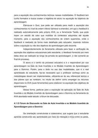 36
para a aquisição dos conhecimentos teóricos nessas modalidades. O feedback tem
cunho formativo e busca avaliar a trajetória do aluno na aquisição do objetivos de
aprendizagem.
Elenca-se o Quiz, que pode ser utilizado para medir a aquisição dos
conhecimentos no nível de ordem inferior (lembrar e entender), em que o feedback é
realizado automaticamente pelo próprio AVA; ou a ferramenta Tarefa, que pode
trazer um estudo de caso que mobilize os conteúdos adquiridos até aquele
momento, para a aquisição dos conhecimentos de ordem superiores, onde o
feedback é realizado de forma mais detalhada pelo educador, trazendo indícios
sobre a aquisição ou não dos objetivos de aprendizagem pelo discente.
Independentemente da ferramenta utilizada para fazer a verificação da
aquisição dos objetivos educacionais pelo estudante, o feedback fornecido por meio
delas deve ser realizado ao longo da jornada da aprendizagem, e não somente ao
final do processo.
O aluno é o centro do processo educativo e é o responsável por sua
aprendizagem na Sala de Aula Invertida e no Modelo Invertido de Aprendizagem
para o Domínio. Porém, para o êxito no uso das modalidades, que é o real
aprendizado do estudante, faz-se necessário que o professor conheça como as
metodologias devem ser implementadas, utilizando-se de seu referencial teórico e
dos pilares que as norteiam, no intuito de definir como empregar os recursos
disponíveis no AVA (suas ferramentas) para colaborar na aquisição dos objetivos de
aprendizagem.
Dessa forma, parte-se para a exposição da aplicação da Sala de Aula
Invertida e do Modelo Invertido de Aprendizagem para o Domínio na ferramenta do
AVA abordada neste estudo: o fórum de discussão.
4.1 O Fórum de Discussão na Sala de Aula Invertida e no Modelo Invertido de
Aprendizagem para o Domínio
De orientação construtivista e colaborativa, que sugere que o estudante
aprenda construindo seu aprendizado por meio da interação e troca entre os pares,
 