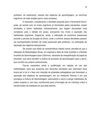 39
professor vai explorando, através dos objetivos de aprendizagem, os domínios
cognitivos, do mais simples para o mais complexo.
O educador, considerando a atividade proposta para a ferramenta fórum,
pode, de acordo com os níveis cognitivos já dominados pelos estudantes, propor
atividades a serem realizadas individualmente, que tragam discussões mais
complexas para o debate em grupo, avançando nos níveis e aquisição das
habilidades cognitivas. Sugere-se, ainda, a realização de encontros presenciais
durante o período de duração do fórum, onde o culminar dessas atividades possam
ser acompanhadas também de modo presencial pelo professor, na verificação da
aquisição dos objetivos educacionais.
De acordo com todas as características citadas acima, percebe-se que a
utilização de Metodologias Ativas, em especial a Sala de Aula Invertida e o Modelo
Invertido de Aprendizagem para o Domínio, necessita da ressignificação do papel do
educador, que deve transferir a autoria do processo de aprendizagem para o aluno,
que constrói seu próprio conhecimento.
Faz-se necessário ainda a qualificação em relação ao uso das
metodologias, para que proponha aos discentes atividades que estimulem essa
busca por si só e o faça com inserção de propostas pedagógicas que favoreçam a
aquisição dos objetivos de aprendizagem, em um Ambiente Flexível e em que
prevaleça a Cultura de Aprendizagem, estimulando o aluno a atingir habilidades de
ordem superior e, com isso, contribuindo para a formação de um indivíduo crítico e
transformador da realidade em que está inserido.
 