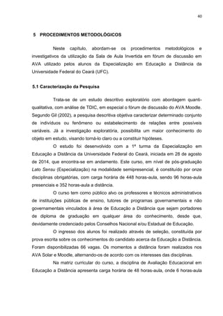 40
5 PROCEDIMENTOS METODOLÓGICOS
Neste capítulo, abordam-se os procedimentos metodológicos e
investigativos da utilização da Sala de Aula Invertida em fórum de discussão em
AVA utilizado pelos alunos da Especialização em Educação a Distância da
Universidade Federal do Ceará (UFC).
5.1 Caracterização da Pesquisa
Trata-se de um estudo descritivo exploratório com abordagem quanti-
qualitativa, com análise de TDIC, em especial o fórum de discussão do AVA Moodle.
Segundo Gil (2002), a pesquisa descritiva objetiva caracterizar determinado conjunto
de indivíduos ou fenômeno ou estabelecimento de relações entre possíveis
variáveis. Já a investigação exploratória, possibilita um maior conhecimento do
objeto em estudo, visando torná-lo claro ou a constituir hipóteses.
O estudo foi desenvolvido com a 1ª turma da Especialização em
Educação a Distância da Universidade Federal do Ceará, iniciada em 28 de agosto
de 2014, que encontra-se em andamento. Este curso, em nível de pós-graduação
Lato Sensu (Especialização) na modalidade semipresencial, é constituído por onze
disciplinas obrigatórias, com carga horária de 448 horas-aula, sendo 96 horas-aula
presenciais e 352 horas-aula a distância.
O curso tem como público alvo os professores e técnicos administrativos
de instituições públicas de ensino, tutores de programas governamentais e não
governamentais vinculados à área de Educação a Distância que sejam portadores
de diploma de graduação em qualquer área do conhecimento, desde que,
devidamente credenciado pelos Conselhos Nacional e/ou Estadual de Educação.
O ingresso dos alunos foi realizado através de seleção, constituída por
prova escrita sobre os conhecimentos do candidato acerca da Educação a Distância.
Foram disponibilizadas 66 vagas. Os momentos a distância foram realizados nos
AVA Solar e Moodle, alternando-os de acordo com os interesses das disciplinas.
Na matriz curricular do curso, a disciplina de Avaliação Educacional em
Educação a Distância apresenta carga horária de 48 horas-aula, onde 6 horas-aula
 