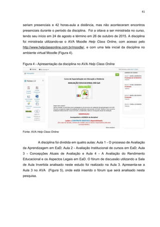 41
seriam presenciais e 42 horas-aula a distância, mas não aconteceram encontros
presenciais durante o período da disciplina. Foi a oitava a ser ministrada no curso,
tendo seu início em 24 de agosto e término em 26 de outubro de 2015. A disciplina
foi ministrada utilizando-se o AVA Moodle Help Class Online, com acesso pelo
http://www.helpclassonline.com.br/moodle/, e com uma tela inicial da disciplina no
ambiente virtual Moodle (Figura 4).
Figura 4 - Apresentação da disciplina no AVA Help Class Online
Fonte: AVA Help Class Online
A disciplina foi dividida em quatro aulas: Aula 1 - O processo de Avaliação
da Aprendizagem em EaD; Aula 2 - Avaliação Institucional de cursos em EaD; Aula
3 - Concepções Atuais de Avaliação e Aula 4 - A Avaliação do Rendimento
Educacional e os Aspectos Legais em EaD. O fórum de discussão utilizando a Sala
de Aula Invertida analisado neste estudo foi realizado na Aula 3. Apresenta-se a
Aula 3 no AVA (Figura 5), onde está inserido o fórum que será analisado nesta
pesquisa.
 