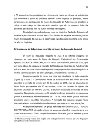 43
e 76 alunos inscritos na plataforma, número este maior ao número de estudantes
que informava o edital do processo seletivo. Como sujeitos da pesquisa, foram
considerados os participantes do fórum de discussão da Aula 3 que se propõem a
utilizar a metodologia da Sala de Aula Invertida, que são: o professor titular da
disciplina, dois tutores e os 76 alunos inscritos na disciplina.
Os dados foram coletados por meio da disciplina Avaliação Educacional
em Educação a Distância no AVA Help Class Online, em especial as informações do
fórum de discussão da Aula 3, e a observação e participação da autora como aluna
da referida disciplina.
5.2 A proposta da Sala de Aula Invertida no fórum de discussão da Aula 3
O fórum de discussão disposto na Aula 3 da referida disciplina foi
planejado por uma aluna do Curso de Mestrado Profissional em Computação
Aplicada UECE/IFCE - MPCOMP, da 13ª turma, com início em janeiro de 2014, que
tem como objeto de pesquisa a inserção da Metodologia Ativa Sala de Aula Invertida
aplicada a um fórum de discussão integrando uma proposta de avaliação seguindo o
Modelo Learning Vectors1
de Sales (2010) ou, simplesmente, Modelo LV.
Conforme agenda do curso, que pode ser visualizada no lado esquerdo
(Figura 3), a Aula 3 - Concepções Atuais de Avaliação teve seu início em 6 de
setembro e previsão de término em 06 de outubro de 2015, mas as atividades do
fórum foram prorrogadas até 15 de outubro, como um período de ajustes da
atividade. Chamado de FÓRUM GERAL, o fórum de discussão foi dividido em dois
momentos. No primeiro momento, os 76 estudantes foram separados em pequenos
grupos e numerados sequencialmente de 1 a 11, onde estes grupos menores
discutiram sobre 4 questões norteadoras. A formação dos pequenos grupos havia
sido realizada em uma atividade da aula anterior, permanecendo sem alterações.
No segundo momento, um grupo nomeado de FÓRUM GERAL - TODOS
OS PARTICIPANTES foi criado e todos os alunos da disciplina responderam a um
questionamento único. Tanto os questionamentos feitos nos grupos menores quanto
1
O Modelo Learning Vectors (LV) propõe uma avaliação formativa mediada por uma linguagem
iconográfica e feedbacks constantes.
 
