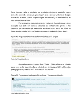 47
forma deve-se avaliar o estudante; se os atuais métodos de avaliação trazem
elementos suficientes sobre sua aprendizagem e se o sentido fundamental da ação
avaliativa é o motivo (avaliar a aprendizagem do estudante) ou transformação do
aluno em todos os sentidos.
Por conseguinte, os questionamentos instigam a discussão sobre o tema
avaliação, que pode ser realizada utilizando os conhecimentos prévios e faz
perguntas que necessitam que o estudante tenha realizado a leitura dos textos de
fundamentação teórica sobre os métodos não-lineares disponíveis para a Aula 3.
Figura 10: Perguntas norteadoras do Fórum nos Pequenos Grupos
Fonte: AVA Help Class Online
O questionamento do Fórum Geral (Figura 11) busca fazer uma reflexão
sobre como avaliar a participação do estudante em atividades na EaD: colaboração,
participação e empenho do aluno na realização das mesmas.
Figura 11: Perguntas norteadoras do Fórum Geral - Todos os participantes
Fonte: AVA Help Class Online
 