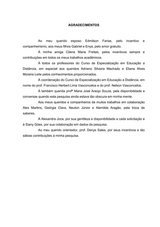 AGRADECIMENTOS
Ao meu querido esposo Edmilson Farias, pelo incentivo e
companheirismo, aos meus filhos Gabriel e Enya, pelo amor gratuito.
À minha amiga Cilene Maria Freitas, pelos incentivos sempre e
contribuições em todos os meus trabalhos acadêmicos.
À todos os professores do Curso de Especialização em Educação a
Distância, em especial aos queridos Adriano Silveira Machado e Eliana Alves
Moreira Leite pelos conhecimentos proporcionados.
À coordenação do Curso de Especialização em Educação a Distância, em
nome do prof. Francisco Herbert Lima Vasconcelos e do prof. Nelson Vasconcelos.
À também querida profª Maria José Araújo Souza, pela disponibilidade e
conversas quando esta pesquisa ainda estava tão obscura em minha mente.
Aos meus queridos e companheiros de muitos trabalhos em colaboração
Alex Martins, Geórgia Clara, Neuton Júnior e Alemilda Aragão, pela troca de
saberes.
À Alexandra Joca, por sua gentileza e disponibilidade a cada solicitação e
à Siany Góes, por sua colaboração em dados da pesquisa.
Ao meu querido orientador, prof. Denys Sales, por seus incentivos e tão
sábias contribuições à minha pesquisa.
 