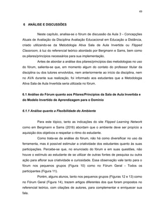 49
6 ANÁLISE E DISCUSSÕES
Neste capítulo, analisa-se o fórum de discussão da Aula 3 - Concepções
Atuais de Avaliação da Disciplina Avaliação Educacional em Educação a Distância,
criado utilizando-se da Metodologia Ativa Sala de Aula Invertida ou Flipped
Classroom, à luz do referencial teórico abordado por Bergmann e Sams, bem como
os pilares/princípios necessários para sua implementação.
Antes de abordar a análise dos pilares/princípios das metodologias no uso
do fórum, salienta-se que, em momento algum do contato do professor titular da
disciplina ou dos tutores envolvidos, nem anteriormente ao início da disciplina, nem
no AVA durante sua realização, foi informado aos estudantes que a Metodologia
Ativa Sala de Aula Invertida seria utilizada no fórum.
6.1 Análise do Fórum quanto aos Pilares/Princípios da Sala de Aula Invertida e
do Modelo Invertido de Aprendizagem para o Domínio
6.1.1 Análise quanto a Flexibilidade do Ambiente
Para este tópico, tanto as indicações do site Flipped Learning Network
como em Bergmann e Sams (2016) abordam que o ambiente deve ser propício a
aquisição dos objetivos e respeitar o ritmo do estudante.
Como trata-se da análise do fórum, não há como diversificar no uso da
ferramenta, mas é possível estimular a criatividade dos estudantes quanto às suas
participações. Percebe-se que, no enunciado do fórum e em suas questões, não
houve o estímulo ao estudante de se utilizar de outras fontes de pesquisa ou outra
ação para aflorar sua criatividade e curiosidade. Essa observação vale tanto para o
fórum nos pequenos grupos (Figura 10) como no Fórum Geral - Todos os
participantes (Figura 11).
Porém, alguns alunos, tanto nos pequenos grupos (Figuras 12 e 13) como
no Fórum Geral (Figura 14), trazem artigos diferentes dos que foram propostos no
referencial teórico, com citações de autores, para complementar e enriquecer sua
fala.
 