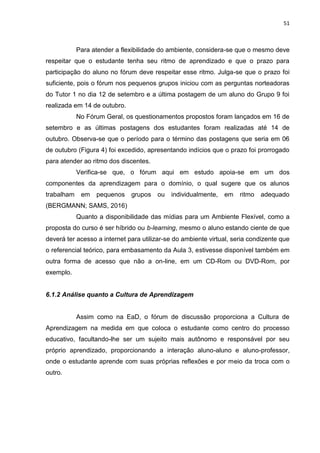 51
Para atender a flexibilidade do ambiente, considera-se que o mesmo deve
respeitar que o estudante tenha seu ritmo de aprendizado e que o prazo para
participação do aluno no fórum deve respeitar esse ritmo. Julga-se que o prazo foi
suficiente, pois o fórum nos pequenos grupos iniciou com as perguntas norteadoras
do Tutor 1 no dia 12 de setembro e a última postagem de um aluno do Grupo 9 foi
realizada em 14 de outubro.
No Fórum Geral, os questionamentos propostos foram lançados em 16 de
setembro e as últimas postagens dos estudantes foram realizadas até 14 de
outubro. Observa-se que o período para o término das postagens que seria em 06
de outubro (Figura 4) foi excedido, apresentando indícios que o prazo foi prorrogado
para atender ao ritmo dos discentes.
Verifica-se que, o fórum aqui em estudo apoia-se em um dos
componentes da aprendizagem para o domínio, o qual sugere que os alunos
trabalham em pequenos grupos ou individualmente, em ritmo adequado
(BERGMANN; SAMS, 2016)
Quanto a disponibilidade das mídias para um Ambiente Flexível, como a
proposta do curso é ser híbrido ou b-learning, mesmo o aluno estando ciente de que
deverá ter acesso a internet para utilizar-se do ambiente virtual, seria condizente que
o referencial teórico, para embasamento da Aula 3, estivesse disponível também em
outra forma de acesso que não a on-line, em um CD-Rom ou DVD-Rom, por
exemplo.
6.1.2 Análise quanto a Cultura de Aprendizagem
Assim como na EaD, o fórum de discussão proporciona a Cultura de
Aprendizagem na medida em que coloca o estudante como centro do processo
educativo, facultando-lhe ser um sujeito mais autônomo e responsável por seu
próprio aprendizado, proporcionando a interação aluno-aluno e aluno-professor,
onde o estudante aprende com suas próprias reflexões e por meio da troca com o
outro.
 