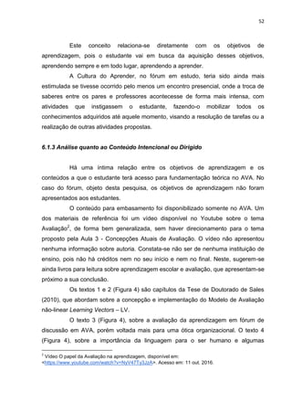 52
Este conceito relaciona-se diretamente com os objetivos de
aprendizagem, pois o estudante vai em busca da aquisição desses objetivos,
aprendendo sempre e em todo lugar, aprendendo a aprender.
A Cultura do Aprender, no fórum em estudo, teria sido ainda mais
estimulada se tivesse ocorrido pelo menos um encontro presencial, onde a troca de
saberes entre os pares e professores acontecesse de forma mais intensa, com
atividades que instigassem o estudante, fazendo-o mobilizar todos os
conhecimentos adquiridos até aquele momento, visando a resolução de tarefas ou a
realização de outras atividades propostas.
6.1.3 Análise quanto ao Conteúdo Intencional ou Dirigido
Há uma íntima relação entre os objetivos de aprendizagem e os
conteúdos a que o estudante terá acesso para fundamentação teórica no AVA. No
caso do fórum, objeto desta pesquisa, os objetivos de aprendizagem não foram
apresentados aos estudantes.
O conteúdo para embasamento foi disponibilizado somente no AVA. Um
dos materiais de referência foi um vídeo disponível no Youtube sobre o tema
Avaliação2
, de forma bem generalizada, sem haver direcionamento para o tema
proposto pela Aula 3 - Concepções Atuais de Avaliação. O vídeo não apresentou
nenhuma informação sobre autoria. Constata-se não ser de nenhuma instituição de
ensino, pois não há créditos nem no seu início e nem no final. Neste, sugerem-se
ainda livros para leitura sobre aprendizagem escolar e avaliação, que apresentam-se
próximo a sua conclusão.
Os textos 1 e 2 (Figura 4) são capítulos da Tese de Doutorado de Sales
(2010), que abordam sobre a concepção e implementação do Modelo de Avaliação
não-linear Learning Vectors – LV.
O texto 3 (Figura 4), sobre a avaliação da aprendizagem em fórum de
discussão em AVA, porém voltada mais para uma ótica organizacional. O texto 4
(Figura 4), sobre a importância da linguagem para o ser humano e algumas
2
Vídeo O papel da Avaliação na aprendizagem, disponível em:
<https://www.youtube.com/watch?v=NyV47Ty3JzA>. Acesso em: 11 out. 2016.
 