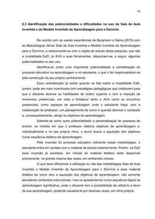 58
6.3 Identificação das potencialidades e dificuldades no uso da Sala de Aula
Invertida e do Modelo Invertido de Aprendizagem para o Domínio
De acordo com as vastas experiências de Bergmann e Sams (2016) com
as Metodologias Ativas Sala de Aula Invertida e Modelo Invertido de Aprendizagem
para o Domínio, e relacionando-as com o objeto de estudo desta pesquisa, que são
a modalidade EaD, os AVA e suas ferramentas, relacionam-se, a seguir, algumas
potencialidades no seu uso.
Identifica-se como uma importante potencialidade a centralização do
processo educativo na aprendizagem e no estudante, o que o faz responsabilizar-se
pela construção do seu próprio conhecimento.
Essa centralização já existe quando se fala sobre a modalidade EaD,
porém, pode ser mais incentivada com estratégias pedagógicas que colaborem para
que o discente alcance as habilidades de ordem superior e com a inserção de
momentos presenciais, em vista a fortalecer tanto o AVA como os encontros
presenciais, como espaços de aprendizagem onde o estudante traça, com a
colaboração do professor, um planejamento de como e quando dominar o conteúdo
e, consequentemente, atingir os objetivos de aprendizagem.
Salienta-se como outra potencialidade a personalização do processo de
ensino; na medida em que o professor elabora objetivos de aprendizagem e,
individualmente e no seu próprio ritmo, o aluno busca a aquisição dos objetivos
numa sequência didática de aprendizagem.
Pela inversão do processo educativo utilizando essas metodologias, o
estudante entra em contato com o material de estudo anteriormente. Porém, na EaD
essa inversão já acontece, em virtude do material didático estar disponível
previamente, na grande maioria das vezes, em ambientes virtuais.
O que deve diferenciar a utilização ou não das metodologias Sala de Aula
Invertida e Modelo Invertido de Aprendizagem para o Domínio é esse material
didático ter como alvo a aquisição dos objetivos de aprendizagem, não somente
abordando conteúdos instrucionais, mas os apresentando numa sequência lógica de
aprendizagem significativa, onde o discente tem a possibilidade de utilizá-lo a favor
da sua aprendizagem, podendo visualizá-lo por diversas vezes, em ritmo próprio.
 