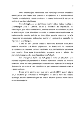 59
Outra diferenciação manifesta-se pela metodologia didática utilizada na
construção de um material que promova a compreensão e o aprofundamento.
Portanto, o estudante ter contato prévio com o material instrucional é outro ponto
positivo do uso das metodologias.
Como limitações, no uso da Sala de Aula Invertida e Modelo Invertido de
Aprendizagem para o Domínio, cita-se a dificuldade de implantação das
metodologias, pois o educador necessita, além de renunciar ao controle do processo
de aprendizagem, o que para alguns é doloroso, conhecer suas características e sua
implementação, que não se limita em disponibilizar material instrucional no AVA,
mas pensar em estratégias pedagógicas que levem o estudante a aquisição dos
objetivos de aprendizagem.
A isto, alia-se o uso dos verbos da Taxonomia de Bloom no intuito de
construir atividades que sejam progressivas no aprendizado do estudante,
proporcionando-o perpassar e adquirir habilidades tanto do nível inferior como as de
nível superior. Para essa implementação, sugere-se ainda a adoção dos
pilares/princípios propostos pela Flipped Learning Network.
Por empregar as TDIC e os AVA, pode-se tornar um dificultador se o
professor disponibilizar previamente o material instrucional somente por meio de
uma única mídia, um vídeo, por exemplo, causando muita dependência tecnológica.
Deve-se criar um ambiente justo e igualitário no que concerne ao acesso ao material
e ao aprendizado.
Dessa forma, confirma-se o que expõe Valente (2014) quando aborda
que, o estudante que tem acesso a informação de sua casa e dispõe de acesso à
tecnologia, encontra-se em vantagem em relação ao aluno que não dispõe desses
recursos tecnológicos.
 