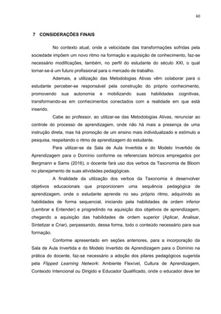 60
7 CONSIDERAÇÕES FINAIS
No contexto atual, onde a velocidade das transformações sofridas pela
sociedade impõem um novo ritmo na formação e aquisição de conhecimento, faz-se
necessário modificações, também, no perfil do estudante do século XXI, o qual
tornar-se-á um futuro profissional para o mercado de trabalho.
Ademais, a utilização das Metodologias Ativas vêm colaborar para o
estudante perceber-se responsável pela construção do próprio conhecimento,
promovendo sua autonomia e mobilizando suas habilidades cognitivas,
transformando-as em conhecimentos conectados com a realidade em que está
inserido.
Cabe ao professor, ao utilizar-se das Metodologias Ativas, renunciar ao
controle do processo de aprendizagem, onde não há mais a presença de uma
instrução direta, mas há promoção de um ensino mais individualizado e estímulo a
pesquisa, respeitando o ritmo de aprendizagem do estudante.
Para utilizar-se da Sala de Aula Invertida e do Modelo Invertido de
Aprendizagem para o Domínio conforme os referenciais teóricos empregados por
Bergmann e Sams (2016), o docente fará uso dos verbos da Taxonomia de Bloom
no planejamento de suas atividades pedagógicas.
A finalidade da utilização dos verbos da Taxonomia é desenvolver
objetivos educacionais que proporcionem uma sequência pedagógica de
aprendizagem, onde o estudante aprende no seu próprio ritmo, adquirindo as
habilidades de forma sequencial, iniciando pela habilidades de ordem inferior
(Lembrar e Entender) e progredindo na aquisição dos objetivos de aprendizagem,
chegando a aquisição das habilidades de ordem superior (Aplicar, Analisar,
Sintetizar e Criar), perpassando, dessa forma, todo o conteúdo necessário para sua
formação.
Conforme apresentado em seções anteriores, para a incorporação da
Sala de Aula Invertida e do Modelo Invertido de Aprendizagem para o Domínio na
prática do docente, faz-se necessário a adoção dos pilares pedagógicos sugerida
pela Flipped Learning Network: Ambiente Flexível, Cultura de Aprendizagem,
Conteúdo Intencional ou Dirigido e Educador Qualificado, onde o educador deve ter
 