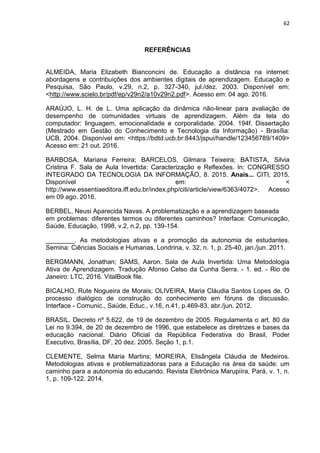 62
REFERÊNCIAS
ALMEIDA, Maria Elizabeth Bianconcini de. Educação a distância na internet:
abordagens e contribuições dos ambientes digitais de aprendizagem. Educação e
Pesquisa, São Paulo, v.29, n.2, p. 327-340, jul./dez. 2003. Disponível em:
<http://www.scielo.br/pdf/ep/v29n2/a10v29n2.pdf>. Acesso em: 04 ago. 2016.
ARAÚJO, L. H. de L. Uma aplicação da dinâmica não-linear para avaliação de
desempenho de comunidades virtuais de aprendizagem. Além da tela do
computador: linguagem, emocionalidade e corporalidade. 2004. 194f. Dissertação
(Mestrado em Gestão do Conhecimento e Tecnologia da Informação) - Brasília:
UCB, 2004. Disponível em: <https://bdtd.ucb.br:8443/jspui/handle/123456789/1409>
Acesso em: 21 out. 2016.
BARBOSA, Mariana Ferreira; BARCELOS, Gilmara Teixeira; BATISTA, Silvia
Cristina F. Sala de Aula Invertida: Caracterização e Reflexões. In: CONGRESSO
INTEGRADO DA TECNOLOGIA DA INFORMAÇÃO, 8. 2015. Anais... CITI, 2015.
Disponível em: <
http://www.essentiaeditora.iff.edu.br/index.php/citi/article/view/6363/4072>. Acesso
em 09 ago. 2016.
BERBEL, Neusi Aparecida Navas. A problematização e a aprendizagem baseada
em problemas: diferentes termos ou diferentes caminhos? Interface: Comunicação,
Saúde, Educação, 1998, v.2, n.2, pp. 139-154.
________. As metodologias ativas e a promoção da autonomia de estudantes.
Semina: Ciências Sociais e Humanas, Londrina, v. 32, n. 1, p. 25-40, jan./jun. 2011.
BERGMANN, Jonathan; SAMS, Aaron. Sala de Aula Invertida: Uma Metodologia
Ativa de Aprendizagem. Tradução Afonso Celso da Cunha Serra. - 1. ed. - Rio de
Janeiro: LTC, 2016. VitalBook file.
BICALHO, Rute Nogueira de Morais; OLIVEIRA, Maria Cláudia Santos Lopes de. O
processo dialógico de construção do conhecimento em fóruns de discussão.
Interface - Comunic., Saúde, Educ., v.16, n.41, p.469-83, abr./jun. 2012.
BRASIL. Decreto nº 5.622, de 19 de dezembro de 2005. Regulamenta o art. 80 da
Lei no 9.394, de 20 de dezembro de 1996, que estabelece as diretrizes e bases da
educação nacional. Diário Oficial da República Federativa do Brasil, Poder
Executivo, Brasília, DF, 20 dez. 2005. Seção 1, p.1.
CLEMENTE, Selma Maria Martins; MOREIRA, Elisângela Cláudia de Medeiros.
Metodologias ativas e problematizadoras para a Educação na área da saúde: um
caminho para a autonomia do educando. Revista Eletrônica Marupiíra, Pará, v. 1, n.
1, p. 109-122. 2014.
 