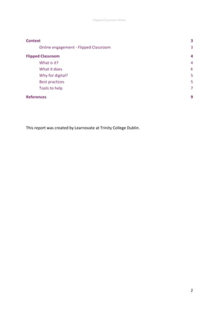 Flipped Classroom Online 
 
Context 3
Online engagement - Flipped Classroom 3
Flipped Classroom 4
What is it? 4
What it does 4
Why for digital? 5
Best practices 5
Tools to help 7
References 9
This report was created by Learnovate at Trinity College Dublin.
2 
 
 
