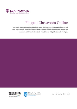 Flipped Classroom Online 
Learnovate has compiled a series of guides to support Higher and Further Education lecturers and 
tutors. The purpose is to provide support in these challenging times to those providing teaching and  
assessment activities to their students through the use of digital tools and technologies. 
 