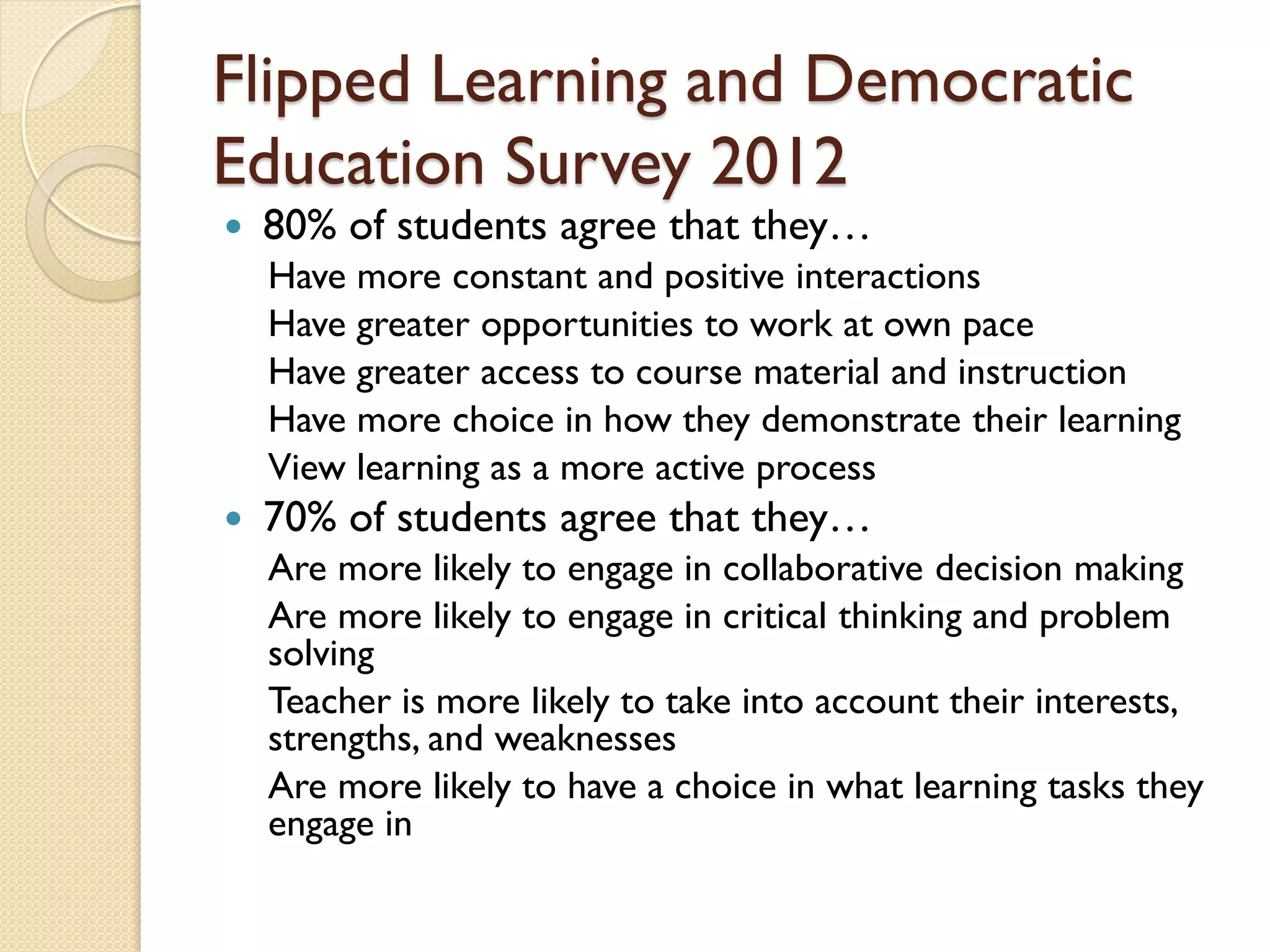 Flipped Learning and Democratic
Education Survey 2012


80% of students agree that they…

Have more constant and positive interactions
Have greater opportunities to work at own pace
Have greater access to course material and instruction
Have more choice in how they demonstrate their learning
View learning as a more active process


70% of students agree that they…
Are more likely to engage in collaborative decision making
Are more likely to engage in critical thinking and problem
solving
Teacher is more likely to take into account their interests,
strengths, and weaknesses
Are more likely to have a choice in what learning tasks they
engage in

 