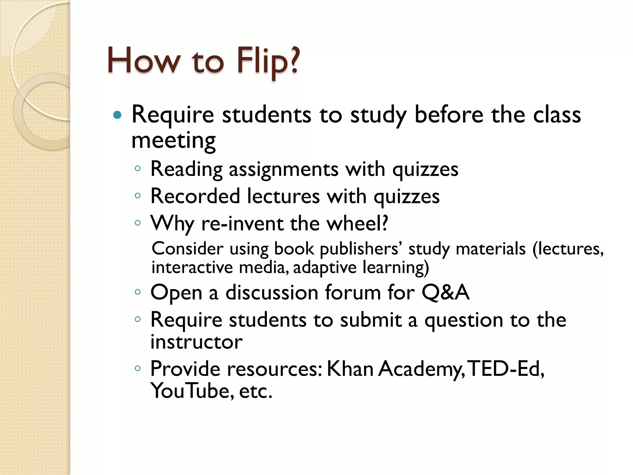How to Flip?


Require students to study before the class
meeting
◦ Reading assignments with quizzes
◦ Recorded lectures with quizzes
◦ Why re-invent the wheel?

Consider using book publishers’ study materials (lectures,
interactive media, adaptive learning)

◦ Open a discussion forum for Q&A
◦ Require students to submit a question to the
instructor
◦ Provide resources: Khan Academy, TED-Ed,
YouTube, etc.

 