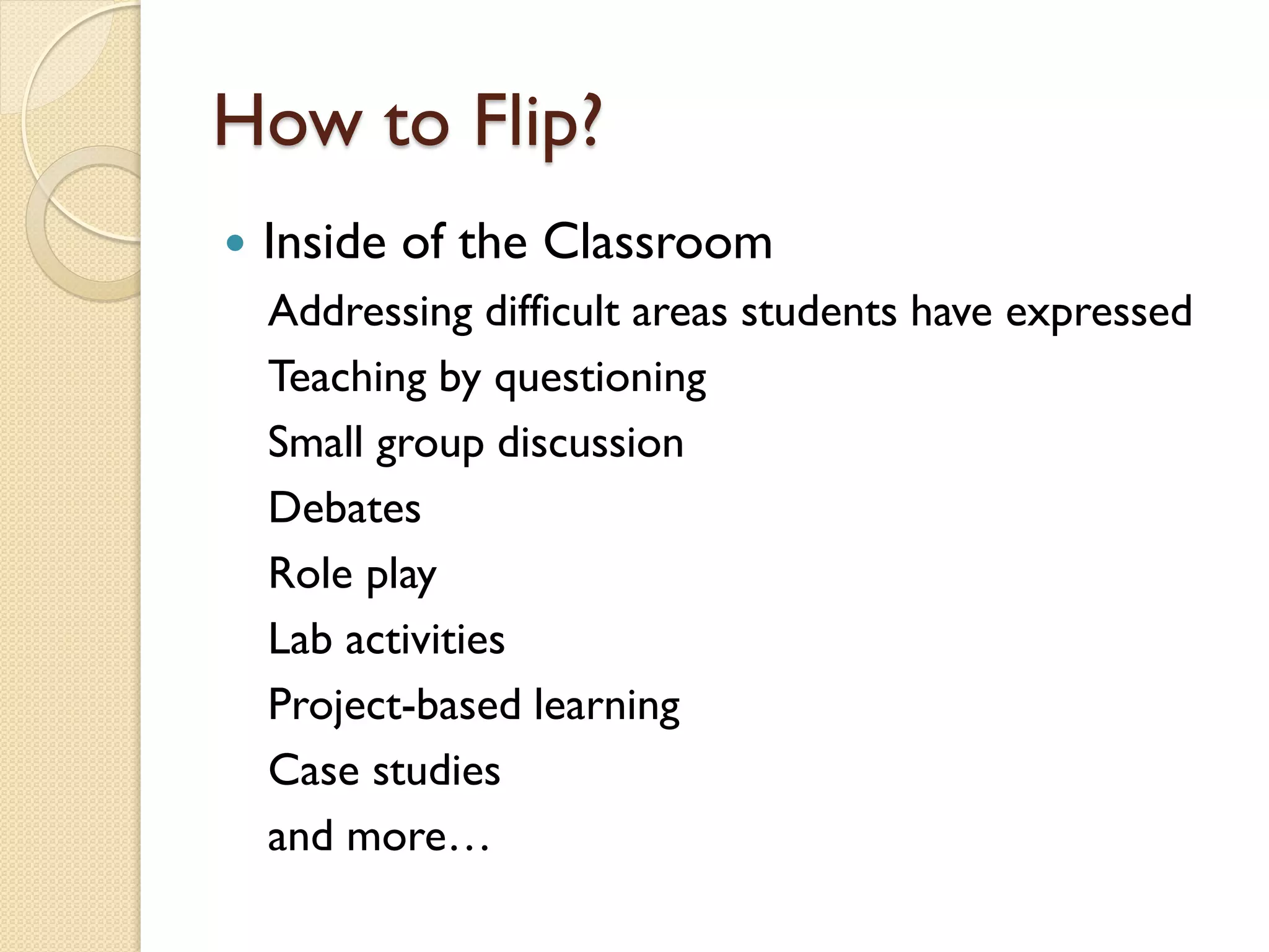 How to Flip?


Inside of the Classroom
Addressing difficult areas students have expressed
Teaching by questioning
Small group discussion
Debates
Role play
Lab activities
Project-based learning
Case studies
and more…

 