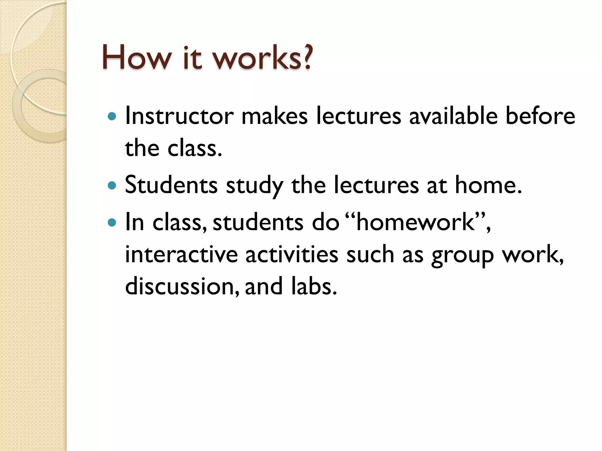 How it works?
Instructor makes lectures available before
the class.
 Students study the lectures at home.
 In class, students do “homework”,
interactive activities such as group work,
discussion, and labs.


 