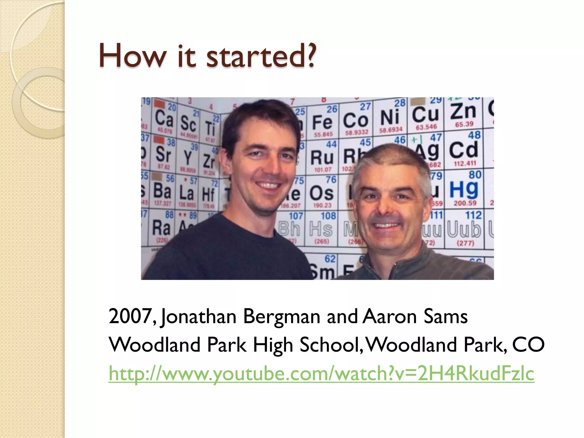 How it started?

2007, Jonathan Bergman and Aaron Sams
Woodland Park High School, Woodland Park, CO
http://www.youtube.com/watch?v=2H4RkudFzlc

 