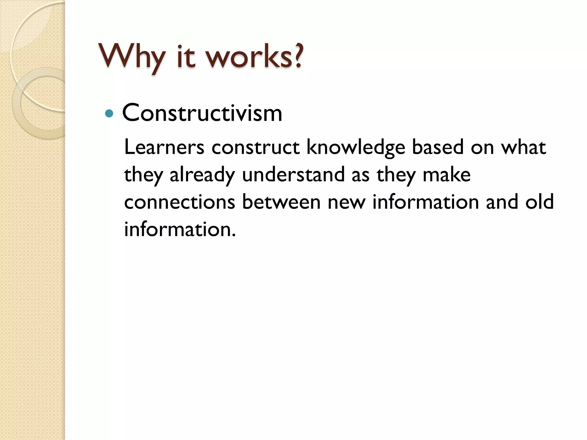 Why it works?


Constructivism
Learners construct knowledge based on what
they already understand as they make
connections between new information and old
information.

 