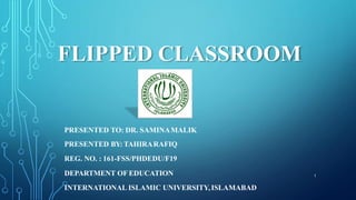 FLIPPED CLASSROOM
PRESENTED TO: DR. SAMINAMALIK
PRESENTED BY: TAHIRARAFIQ
REG. NO. : 161-FSS/PHDEDU/F19
DEPARTMENT OF EDUCATION
INTERNATIONAL ISLAMIC UNIVERSITY,ISLAMABAD
1
 