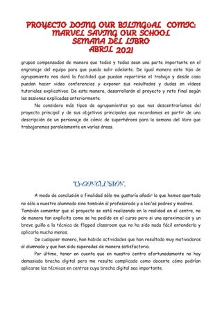 PROYECTO DOING OUR BILING AL COMIC:
Ü
MARVEL SAVING OUR SCHOOL
SEMANA DEL LIBRO
ABRIL 2021
grupos compensados de manera que todos y todas sean una parte importante en el
engranaje del equipo para que pueda salir adelante. De igual manera este tipo de
agrupamiento nos dará la facilidad que puedan repartirse el trabajo y desde casa
puedan hacer video conferencias y exponer sus resultados y dudas en vídeos
tutoriales explicativos. De esta manera, desarrollarán el proyecto y reto final según
las sesiones explicadas anteriormente.
No considero más tipos de agrupamientos ya que nos descentraríamos del
proyecto principal y de sus objetivos principales que recordamos es partir de una
descripción de un personaje de cómic de superhéroes para la semana del libro que
trabajaremos paralelamente en varías áreas.
13-CONCLUSIÓN.
A modo de conclusión o finalidad sólo me gustaría añadir lo que hemos aportado
no sólo a nuestro alumnado sino también al profesorado y a los/as padres y madres.
También comentar que el proyecto se está realizando en la realidad en el centro, no
de manera tan explícita como se ha pedido en el curso pero si una aproximación y un
breve guiño a la técnica de flipped classroom que no ha sido nada fácil entenderla y
aplicarla mucho menos.
De cualquier manera, han habido actividades que han resultado muy motivadoras
al alumnado y que han sido superadas de manera satisfactoria.
Por último, tener en cuenta que en nuestro centro afortunadamente no hay
demasiada brecha digital pero me resulta complicado como docente cómo podrían
aplicarse las técnicas en centros cuya brecha digital sea importante.
 