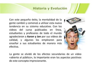 Historia y Evolución

Con este pequeño éxito, la mentalidad de la
gente cambió y comenzó a utilizar esta nueva
tendencia en su sistema educativo. Con los
videos del curso publicados en línea,
estudiantes y profesores de todo el mundo
agradecieron a Aaron y Jon por sus videos de
calidad, y algunos los emplearon para
enseñar a sus estudiantes de manera más
efectiva.

La gente se olvidó de los efectos secundarios de un video
«abierto al público», lo importante eran los aspectos positivos
de este concepto impresionante.

 