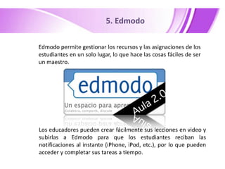 5. Edmodo
Edmodo permite gestionar los recursos y las asignaciones de los
estudiantes en un solo lugar, lo que hace las cosas fáciles de ser
un maestro.

Los educadores pueden crear fácilmente sus lecciones en video y
subirlas a Edmodo para que los estudiantes reciban las
notificaciones al instante (iPhone, iPod, etc.), por lo que pueden
acceder y completar sus tareas a tiempo.

 