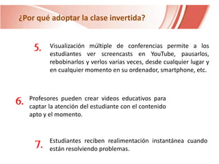 ¿Por qué adoptar la clase invertida?

5.

6.

Visualización múltiple de conferencias permite a los
estudiantes ver screencasts en YouTube, pausarlos,
rebobinarlos y verlos varias veces, desde cualquier lugar y
en cualquier momento en su ordenador, smartphone, etc.

Profesores pueden crear videos educativos para
captar la atención del estudiante con el contenido
apto y el momento.

7.

Estudiantes reciben realimentación instantánea cuando
están resolviendo problemas.

 