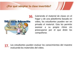 ¿Por qué adoptar la clase invertida?

16.

17.

Cubriendo el material de clases en el
hogar y de una plataforma basada en
video, los estudiantes pueden ver en
privado el material. Esto les permite
avanzar a su propio ritmo sin
preocuparse por el que dirán los
compañeros

Los estudiantes pueden evaluar los conocimientos del maestro
evaluando los materiales del video.

 