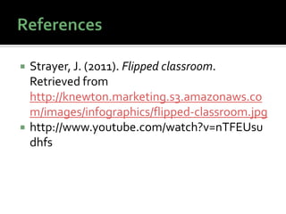    Strayer, J. (2011). Flipped classroom.
    Retrieved from
    http://knewton.marketing.s3.amazonaws.co
    m/images/infographics/flipped-classroom.jpg
   http://www.youtube.com/watch?v=nTFEUsu
    dhfs
 