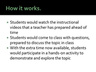    Students would watch the instructional
    videos that a teacher has prepared ahead of
    time
   Students would come to class with questions,
    prepared to discuss the topic in class
   With the extra time now available, students
    would participate in a hands-on activity to
    demonstrate and explore the topic
 