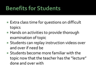    Extra class time for questions on difficult
    topics
   Hands on activities to provide thorough
    examination of topic
   Students can replay instruction videos over
    and over if need be
   Students become more familiar with the
    topic now that the teacher has the “lecture”
    done and over with
 