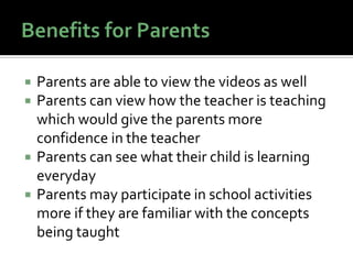    Parents are able to view the videos as well
   Parents can view how the teacher is teaching
    which would give the parents more
    confidence in the teacher
   Parents can see what their child is learning
    everyday
   Parents may participate in school activities
    more if they are familiar with the concepts
    being taught
 