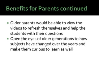    Older parents would be able to view the
    videos to refresh themselves and help the
    students with their questions
   Open the eyes of older generations to how
    subjects have changed over the years and
    make them curious to learn as well
 