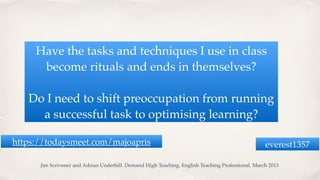 Have the tasks and techniques I use in class
become rituals and ends in themselves?
Do I need to shift preoccupation from running
a successful task to optimising learning?
Jim Scrivener and Adrian Underhill. Demand High Teaching. English Teaching Professional. March 2013
everest1357https://todaysmeet.com/majoapris
 