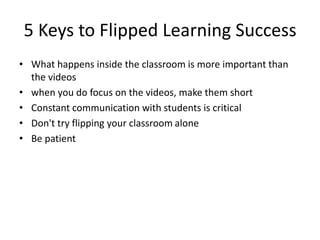 5 Keys to Flipped Learning Success
• What happens inside the classroom is more important than
the videos
• when you do focus on the videos, make them short
• Constant communication with students is critical
• Don't try flipping your classroom alone
• Be patient
 