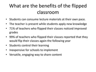 What are the benefits of the flipped
classroom
• Students can consume lecture materials at their own pace.
• The teacher is present while students apply new knowledge
• 71% of teachers who flipped their classes noticed improved
grades
• 99% of teachers who flipped their classes reported that they
would flip their classes again the following year
• Students control their learning
• Inexpensive for schools to implement
• Versatile, engaging way to share content
 