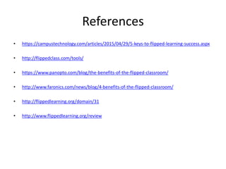 References
• https://campustechnology.com/articles/2015/04/29/5-keys-to-flipped-learning-success.aspx
• http://flippedclass.com/tools/
• https://www.panopto.com/blog/the-benefits-of-the-flipped-classroom/
• http://www.faronics.com/news/blog/4-benefits-of-the-flipped-classroom/
• http://flippedlearning.org/domain/31
• http://www.flippedlearning.org/review
 