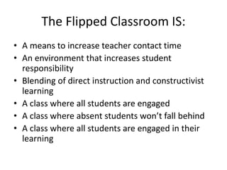 The Flipped Classroom IS:
• A means to increase teacher contact time
• An environment that increases student
responsibility
• Blending of direct instruction and constructivist
learning
• A class where all students are engaged
• A class where absent students won’t fall behind
• A class where all students are engaged in their
learning
 