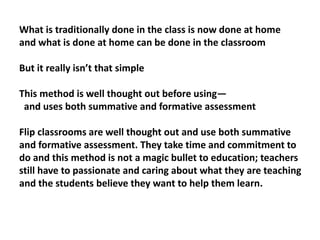 What is traditionally done in the class is now done at home
and what is done at home can be done in the classroom
But it really isn’t that simple
This method is well thought out before using—
and uses both summative and formative assessment
Flip classrooms are well thought out and use both summative
and formative assessment. They take time and commitment to
do and this method is not a magic bullet to education; teachers
still have to passionate and caring about what they are teaching
and the students believe they want to help them learn.
 