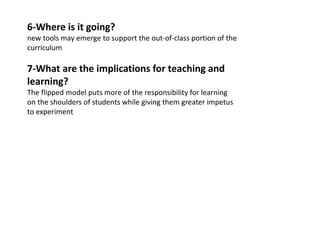 6-Where is it going?
new tools may emerge to support the out-of-class portion of the
curriculum
7-What are the implications for teaching and
learning?
The flipped model puts more of the responsibility for learning
on the shoulders of students while giving them greater impetus
to experiment
 