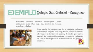 Utilizaron diversos recursos tecnológicos, como
aplicaciones para iPad: bugs life, insectos del bosque,
apicultores y BeBee.
Para trabajar la metamorfosis de la mariposa, utilizaron
varios vídeos colgados en el blog del aula, donde se contaba
el proceso en formato de cuento, de modo que fueron
después los propios niños quienes, por grupos, explicaron
en clase cómo se producía la transformación del gusano a
mariposa.
Colegio San Gabriel –Zaragoza-
 