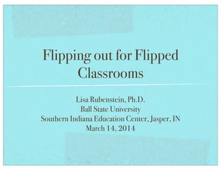 Flipping out for Flipped
Classrooms
Lisa Rubenstein, Ph.D.
Ball State University
Southern Indiana Education Center, Jasper, IN
March 14, 2014
 